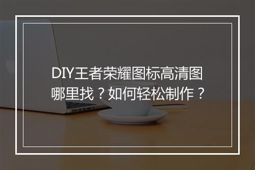 DIY王者荣耀图标高清图哪里找？如何轻松制作？