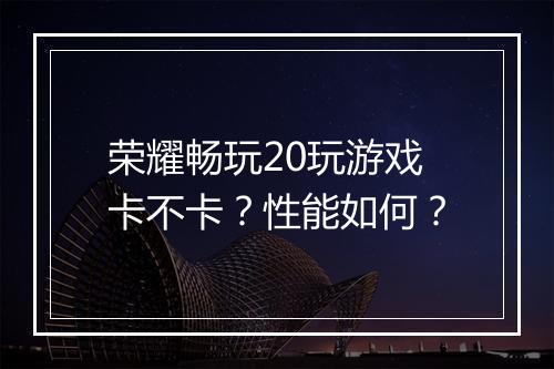 荣耀畅玩20玩游戏卡不卡？性能如何？