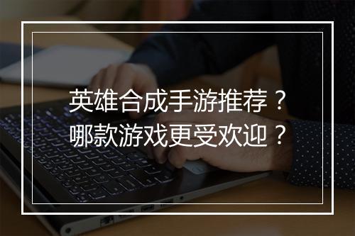 英雄合成手游推荐?哪款游戏更受欢迎?