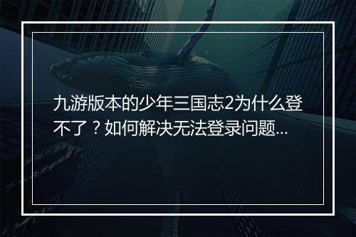 九游版本的少年三国志2为什么登不了?如何解决无法登录问题?