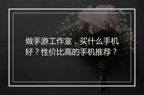 做手游工作室，买什么手机好？性价比高的手机推荐？