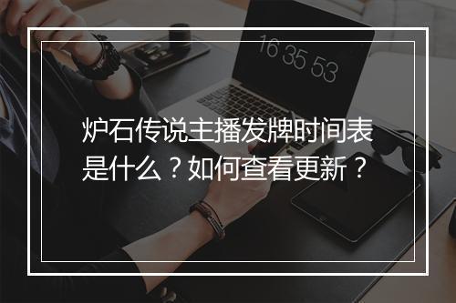 炉石传说主播发牌时间表是什么？如何查看更新？