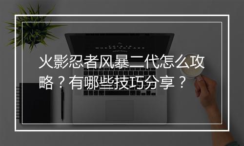 火影忍者风暴二代怎么攻略?有哪些技巧分享?