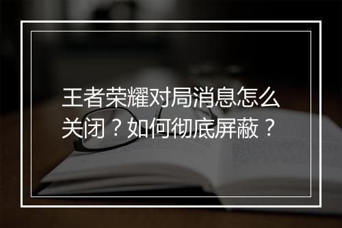 王者荣耀对局消息怎么关闭？如何彻底屏蔽？
