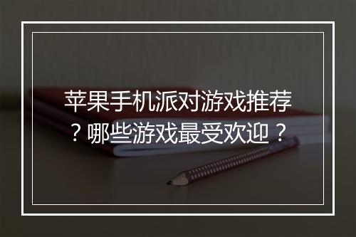 苹果手机派对游戏推荐？哪些游戏最受欢迎？