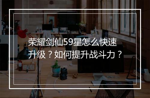 荣耀剑仙59星怎么快速升级？如何提升战斗力？
