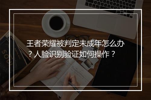 王者荣耀被判定未成年怎么办？人脸识别验证如何操作？