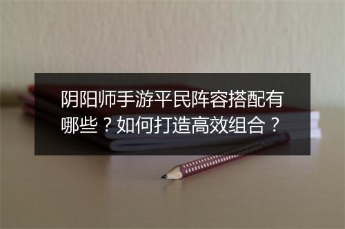 阴阳师手游平民阵容搭配有哪些？如何打造高效组合？