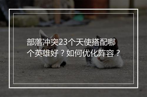 部落冲突23个天使搭配哪个英雄好？如何优化阵容？