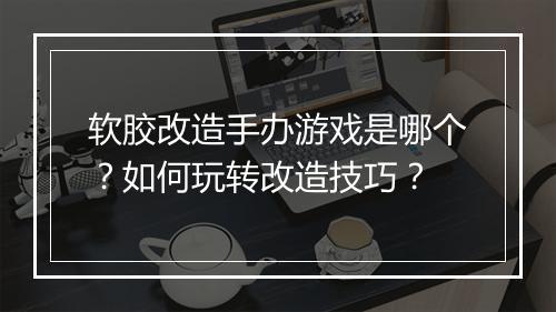 软胶改造手办游戏是哪个？如何玩转改造技巧？