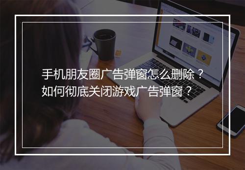 手机朋友圈广告弹窗怎么删除？如何彻底关闭游戏广告弹窗？
