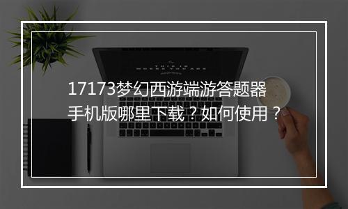 17173梦幻西游端游答题器手机版哪里下载？如何使用？