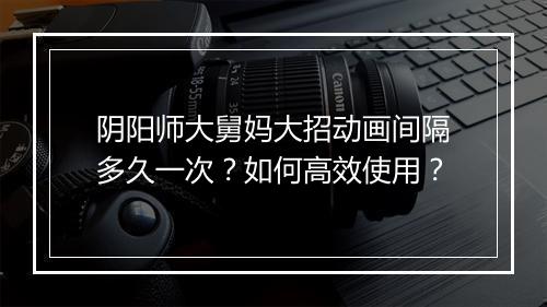 阴阳师大舅妈大招动画间隔多久一次？如何高效使用？