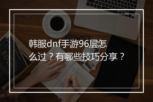 韩服dnf手游96层怎么过？有哪些技巧分享？