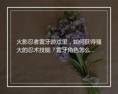 火影忍者雷牙游戏里，如何获得强大的忍术技能？雷牙角色怎么玩？