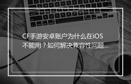CF手游安卓账户为什么在iOS不能用?如何解决兼容性问题?