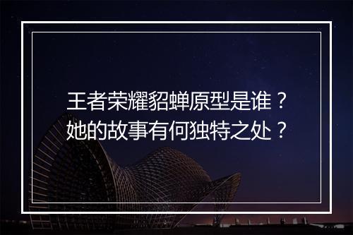 王者荣耀貂蝉原型是谁？她的故事有何独特之处？