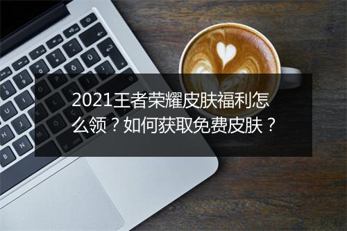 2021王者荣耀皮肤福利怎么领？如何获取免费皮肤？