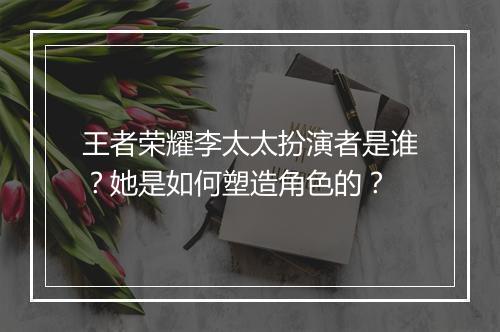 王者荣耀李太太扮演者是谁？她是如何塑造角色的？