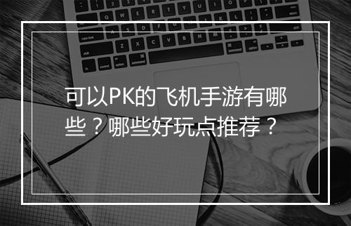 可以PK的飞机手游有哪些？哪些好玩点推荐？
