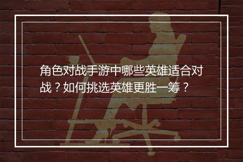 角色对战手游中哪些英雄适合对战？如何挑选英雄更胜一筹？