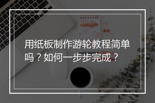 用纸板制作游轮教程简单吗？如何一步步完成？
