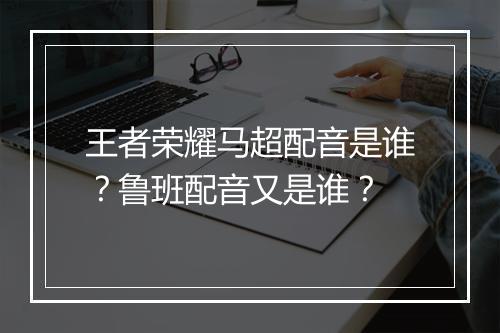 王者荣耀马超配音是谁？鲁班配音又是谁？