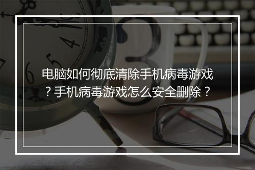 电脑如何彻底清除手机病毒游戏？手机病毒游戏怎么安全删除？