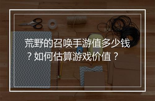 荒野的召唤手游值多少钱？如何估算游戏价值？