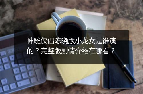 神雕侠侣陈晓版小龙女是谁演的？完整版剧情介绍在哪看？