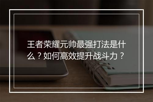 王者荣耀元帅最强打法是什么?如何高效提升战斗力?