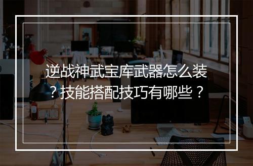 逆战神武宝库武器怎么装？技能搭配技巧有哪些？