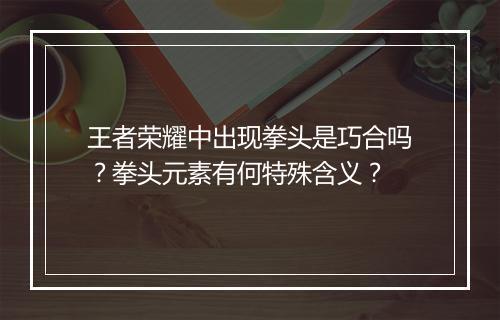 王者荣耀中出现拳头是巧合吗？拳头元素有何特殊含义？