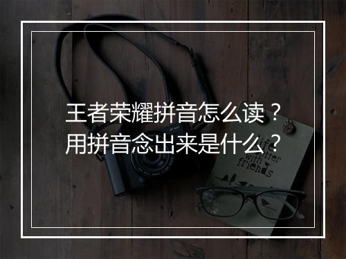 王者荣耀拼音怎么读？用拼音念出来是什么？