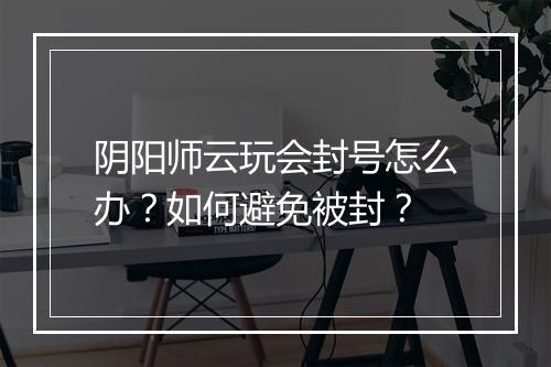阴阳师云玩会封号怎么办？如何避免被封？