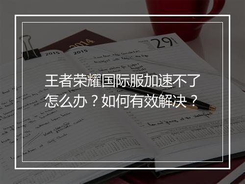 王者荣耀国际服加速不了怎么办？如何有效解决？