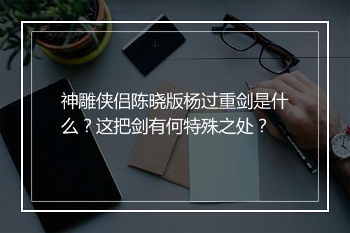 神雕侠侣陈晓版杨过重剑是什么？这把剑有何特殊之处？