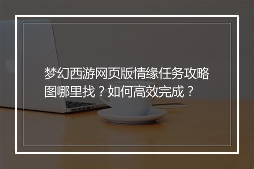 梦幻西游网页版情缘任务攻略图哪里找？如何高效完成？