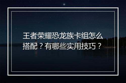 王者荣耀恐龙族卡组怎么搭配？有哪些实用技巧？