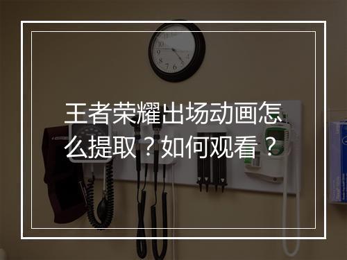 王者荣耀出场动画怎么提取？如何观看？