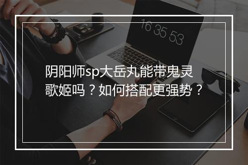 阴阳师sp大岳丸能带鬼灵歌姬吗?如何搭配更强势?