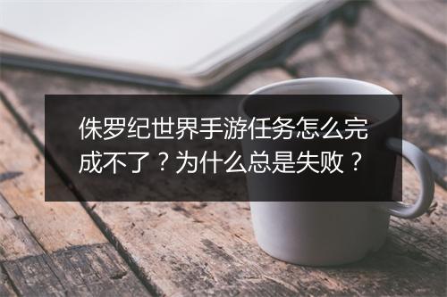 侏罗纪世界手游任务怎么完成不了？为什么总是失败？