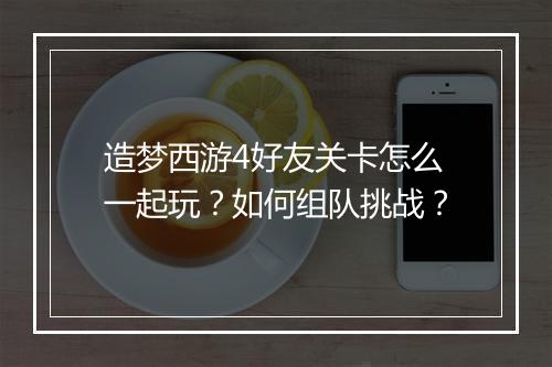 造梦西游4好友关卡怎么一起玩？如何组队挑战？