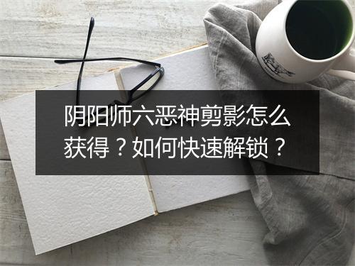 阴阳师六恶神剪影怎么获得？如何快速解锁？