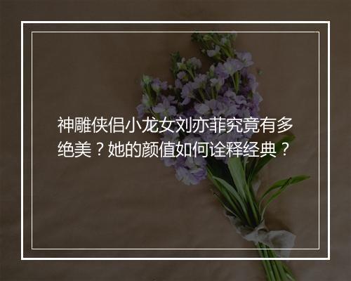 神雕侠侣小龙女刘亦菲究竟有多绝美？她的颜值如何诠释经典？