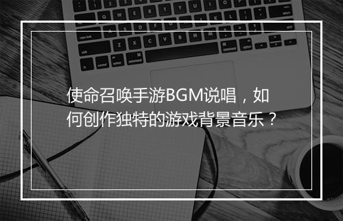 使命召唤手游BGM说唱，如何创作独特的游戏背景音乐？