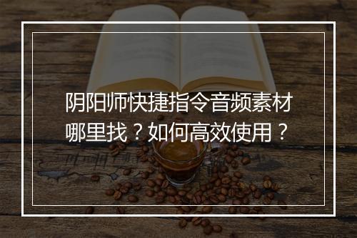 阴阳师快捷指令音频素材哪里找?如何高效使用?