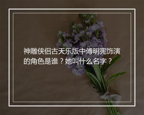 神雕侠侣古天乐版中傅明宪饰演的角色是谁？她叫什么名字？
