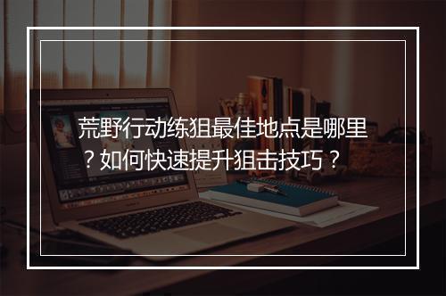 荒野行动练狙最佳地点是哪里?如何快速提升狙击技巧?