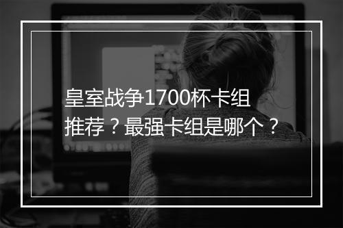 皇室战争1700杯卡组推荐？最强卡组是哪个？